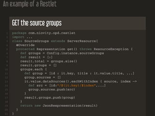 An example of a Restlet
GET the source groups
1 package com.niovity.opd.restlet
2 import ...
3 class SourceGroups extends ServerResource{
4 @Override
5 protected Representation get() throws ResourceException {
6 def groups = Config.instance.sourceGroups
7 def result = [:]
8 result.total = groups.size()
9 result.groups = []
10 groups.each {
11 def group = [id : it.key, title : it.value.title, ...]
12 group.sources = []
13 it.value.dataSources().eachWithIndex { source, index −>
14 def src = [id:"/${it.key}/$index",...]
15 group.sources.push(src)
16 }
17 result.groups.push(group)
18 }
19 return new JsonRespresentation(result)
20 }
21 }
 