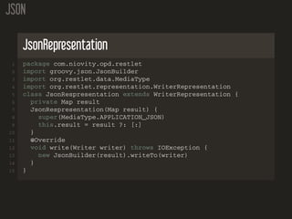JSON
JsonRepresentation
1 package com.niovity.opd.restlet
2 import groovy.json.JsonBuilder
3 import org.restlet.data.MediaType
4 import org.restlet.representation.WriterRepresentation
5 class JsonRespresentation extends WriterRepresentation {
6 private Map result
7 JsonRespresentation(Map result) {
8 super(MediaType.APPLICATION_JSON)
9 this.result = result ?: [:]
10 }
11 @Override
12 void write(Writer writer) throws IOException {
13 new JsonBuilder(result).writeTo(writer)
14 }
15 }
 