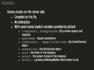 Groovlets
Groovy scripts on the server side
Compiled on the fly
No boilerplate
With some handy implicit variables provided by default
request,response : Http servler request and
response
params : request parameters
context, application : the ServletContext
object
session : the HttpSession object
out : the writer of the response
sout : the output stream of the response
html: a groovy.xml.MarkupBuilder which writes to out
 