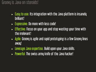 Groovy is Java on steroids!
Easy to use: Its integration with the Java platform is insanely
brilliant!
Expressive: Do more with less code!
Effective: Focus on your app and stop wasting your time with
the irrelevant!
Agile: Groovy is agile and rapid prototyping is a few Groovy lines
away!
Leverage Java expertise. Build upon your Java skills.
Powerful: The swiss army knife of the Java hacker!
 