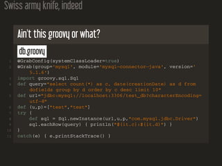 Swiss army knife, indeed
Ain't this groovy or what?
db.groovy
1 @GrabConfig(systemClassLoader=true)
2 @Grab(group='mysql', module='mysql−connector−java', version='
5.1.6')
3 import groovy.sql.Sql
4 def query="select count(*) as c, date(creationDate) as d from
dofields group by d order by c desc limit 10"
5 def url="jdbc:mysql://localhost:3306/test_db?characterEncoding=
utf−8"
6 def (u,p)=["test","test"]
7 try {
8 def sql = Sql.newInstance(url,u,p,"com.mysql.jdbc.Driver")
9 sql.eachRow(query) { println("${it.c}:${it.d}") }
10 }
11 catch(e) { e.printStackTrace() }
 