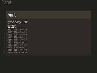 Output
Run it
groovy db
Output
1 9427:2004−08−20
2 6615:2004−10−29
3 5498:2004−10−08
4 5103:2004−08−31
5 4864:2004−10−14
6 4675:2004−10−31
7 4583:2004−10−05
8 4570:2004−08−21
9 4339:2004−09−30
10 4235:2004−10−30
 