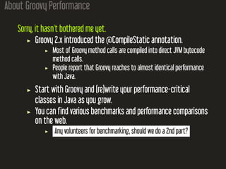 About Groovy Performance
Sorry, it hasn't bothered me yet.
Groovy 2.x introduced the @CompileStatic annotation.
Most of Groovy method calls are compiled into direct JVM bytecode
method calls.
People report that Groovy reaches to almost identical performance
with Java.
Start with Groovy and (re)write your performance-critical
classes in Java as you grow.
You can find various benchmarks and performance comparisons
on the web.
Any volunteers for benchmarking, should we do a 2nd part?
 