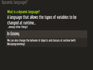 Dynamic language?
What is a dynamic language?
A language that allows the types of variables to be
changed at runtime...
...among other things!
In Groovy
We can also change the behavior of objects and classes at runtime (with
Metaprogramming).
 