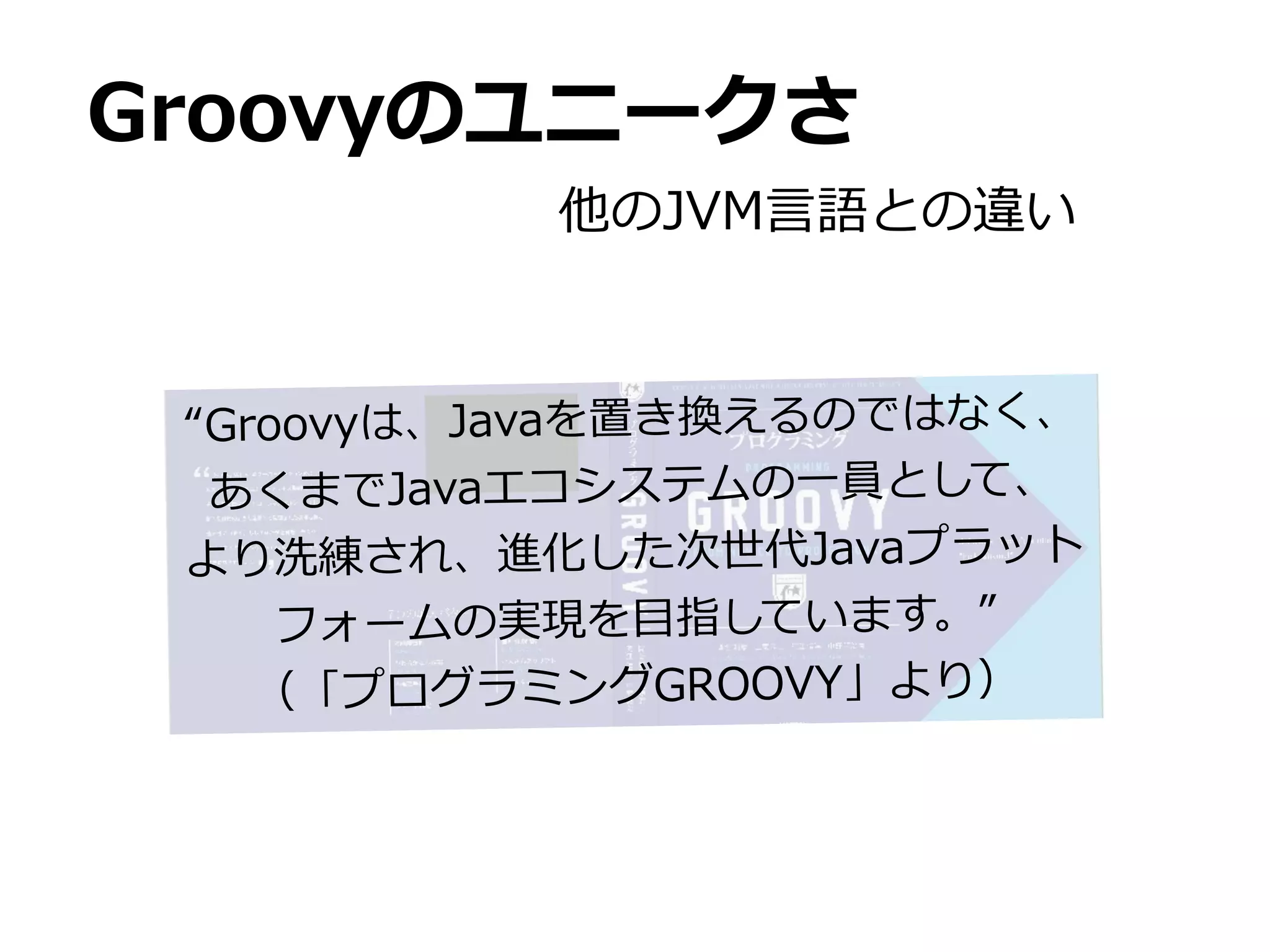 Groovyのユニークさ
           他のJVM⾔言語との違い



 “Groovyは、Javaを置き換えるのではなく、
  あくまでJavaエコシステムの⼀一員として、
 より洗練され、進化した次世代Javaプラット
     フォームの実現を⽬目指しています。”
    （「プログラミングGROOVY」より）
 