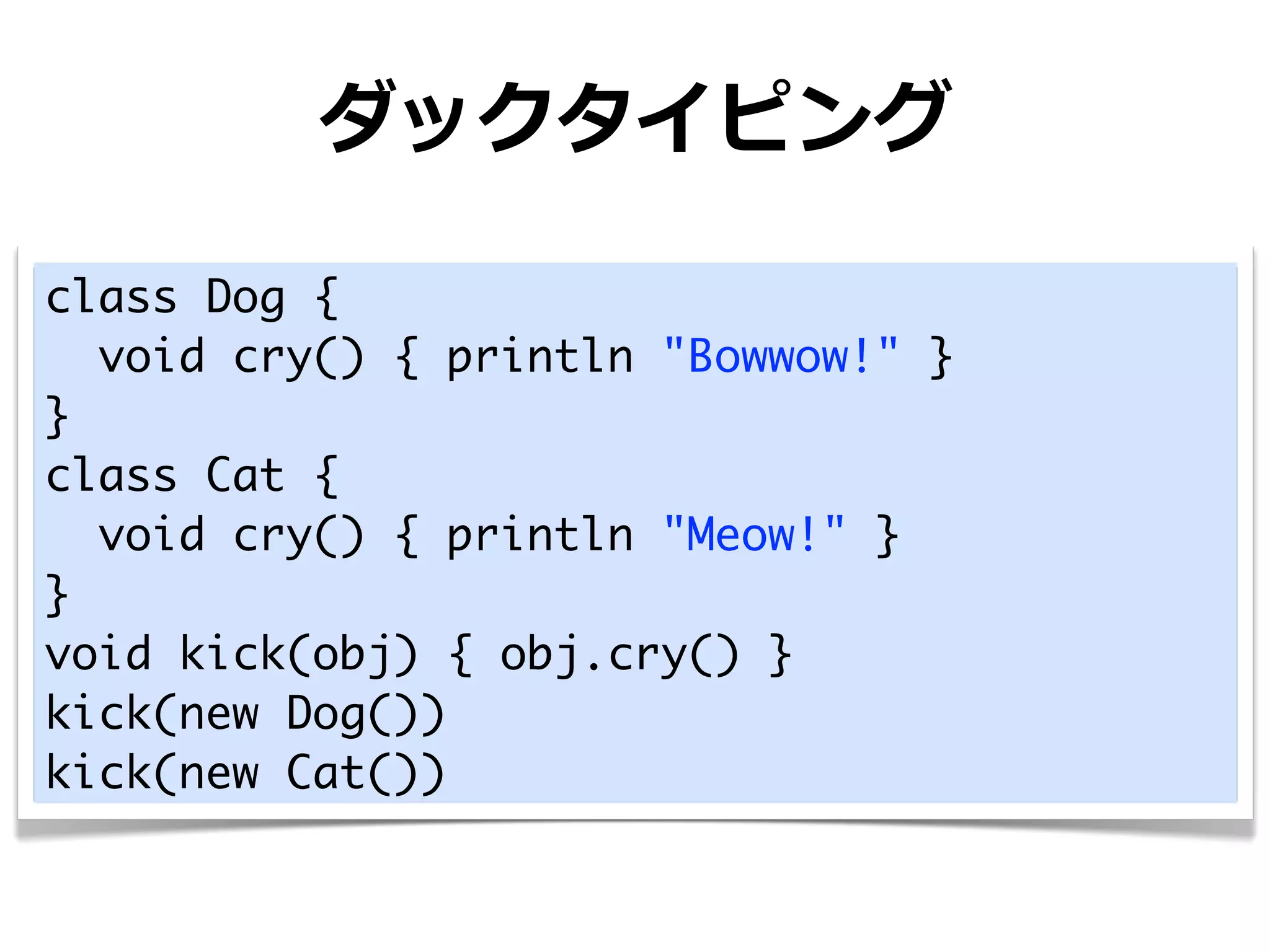 ダックタイピング

class Dog {
  void cry() { println "Bowwow!" }
}
class Cat {
  void cry() { println "Meow!" }
}
void kick(obj) { obj.cry() }
kick(new Dog())
kick(new Cat())
 