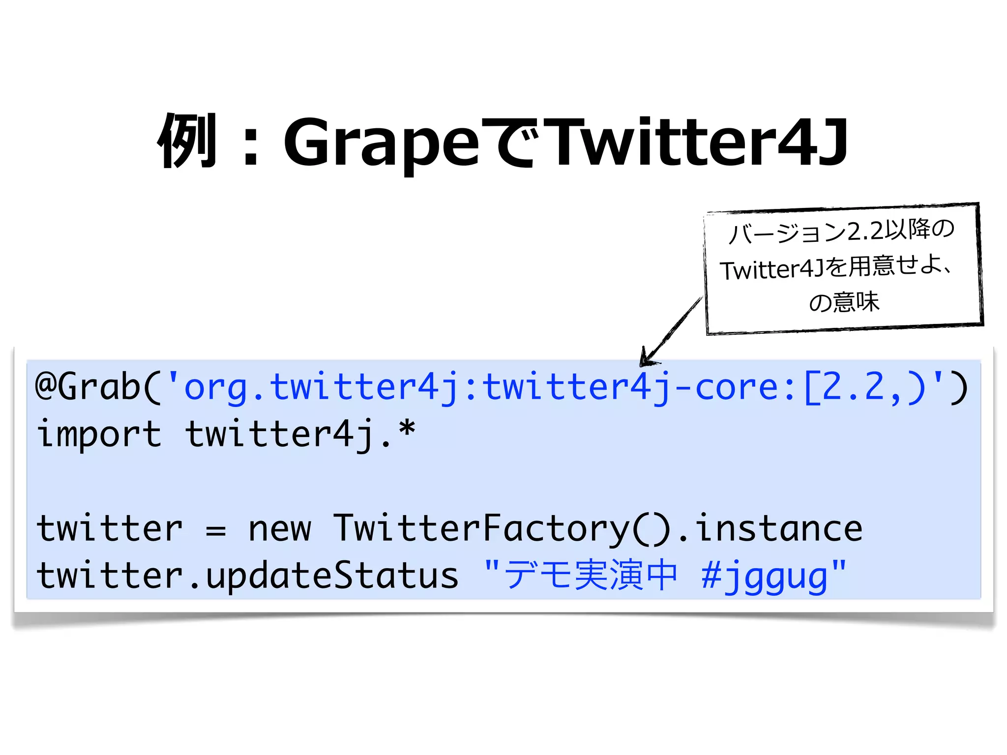 例例：GrapeでTwitter4J
                                 バージョン2.2以降降の
                                Twitter4Jを⽤用意せよ、
                                        の意味


@Grab('org.twitter4j:twitter4j-core:[2.2,)')
import twitter4j.*

twitter = new TwitterFactory().instance
twitter.updateStatus "デモ実演中 #jggug"
 