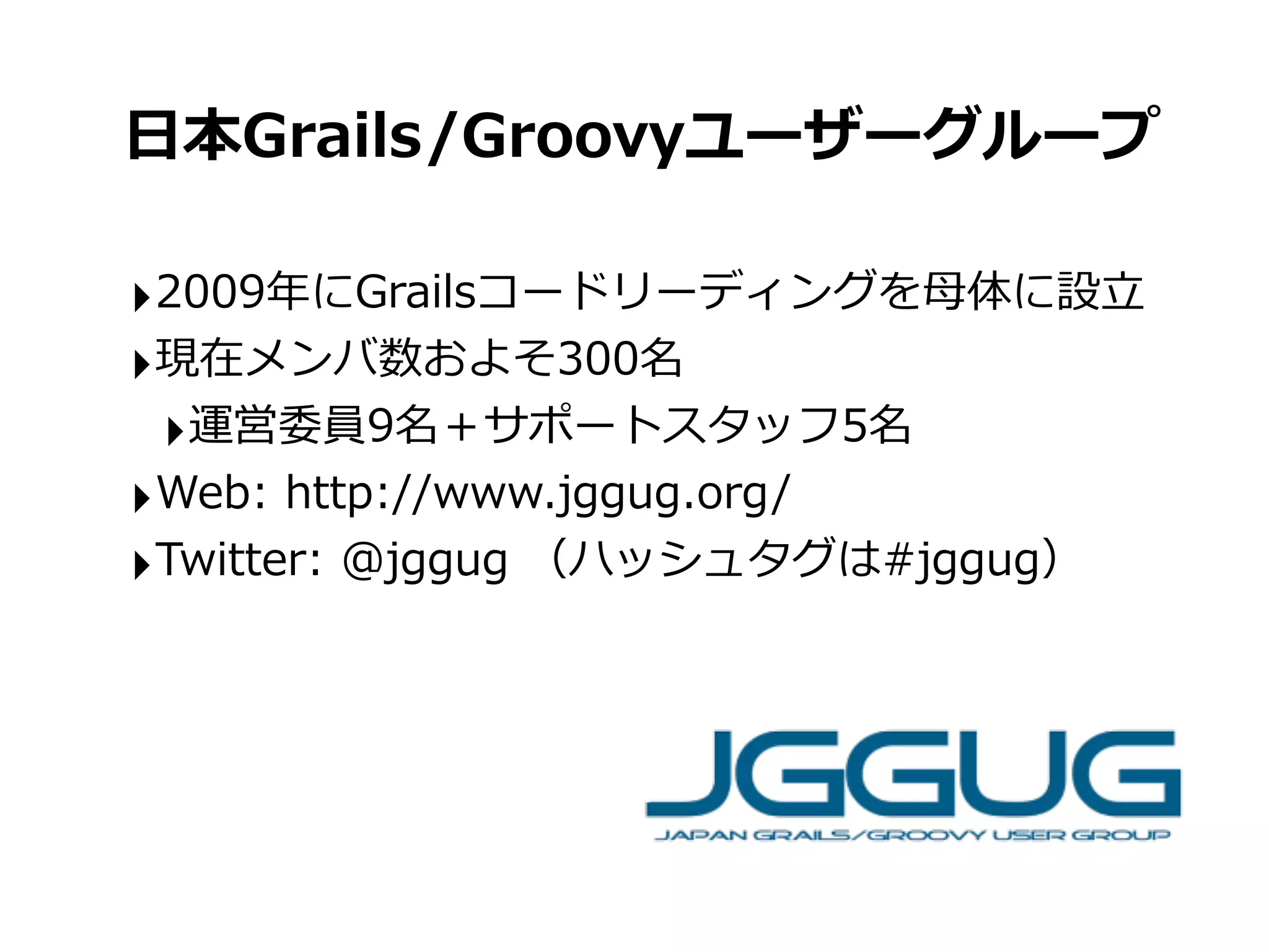 ⽇日本Grails/Groovyユーザーグループ

‣2009年年にGrailsコードリーディングを⺟母体に設⽴立立
‣現在メンバ数およそ300名
 ‣運営委員9名＋サポートスタッフ5名
‣Web:	
  http://www.jggug.org/
‣Twitter:	
  @jggug	
  （ハッシュタグは#jggug）
 