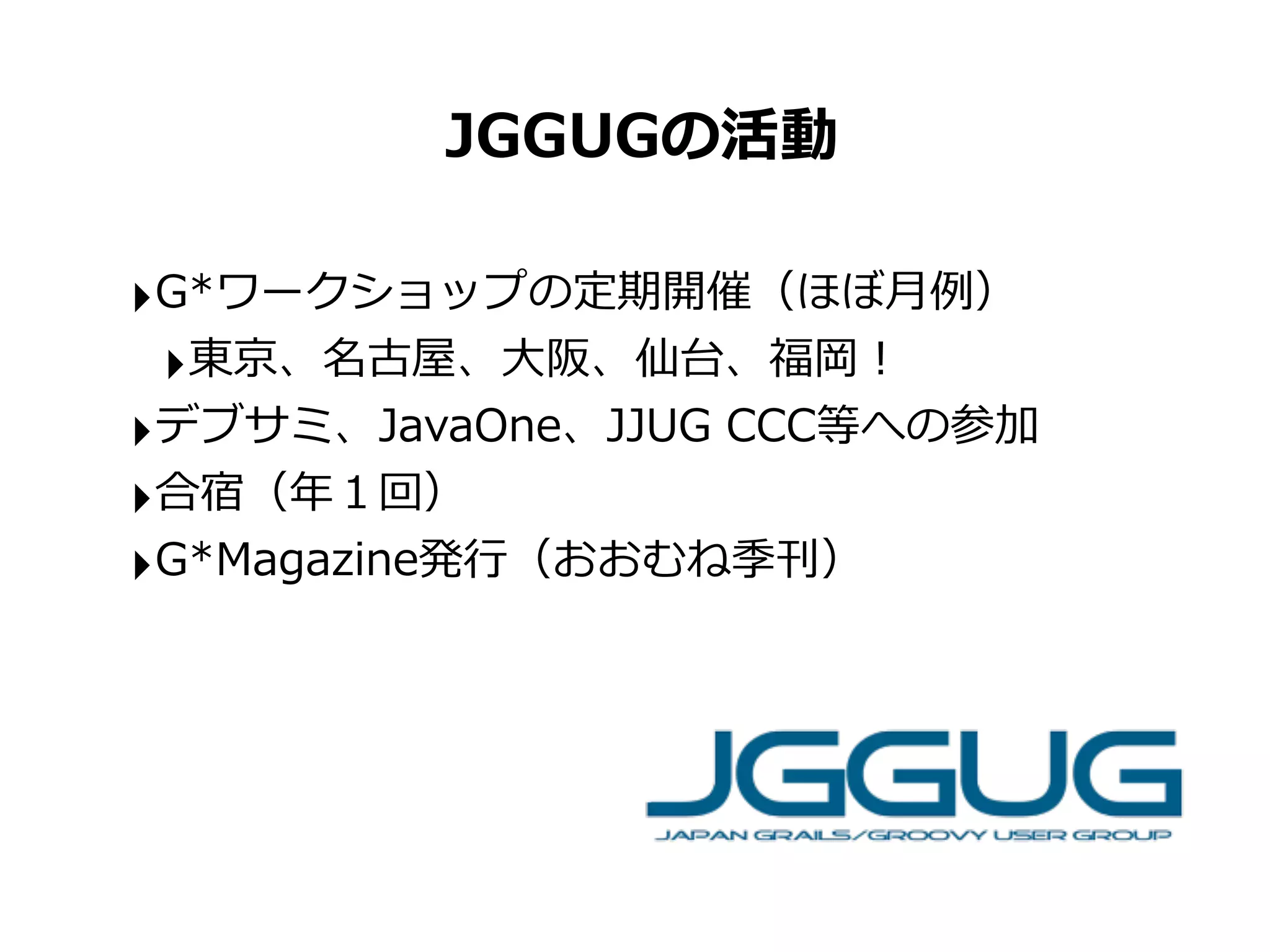 JGGUGの活動

‣G*ワークショップの定期開催（ほぼ⽉月例例）
 ‣東京、名古屋、⼤大阪、仙台、福岡！
‣デブサミ、JavaOne、JJUG	
  CCC等への参加
‣合宿（年年１回）
‣G*Magazine発⾏行行（おおむね季刊）
 