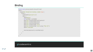 Binding
import	static	groovyx.javafx.GroovyFX.start
start	{
				stage(title:	'Simple	form	binding',	visible:	true)	{
								scene	{
												stylesheets('groovyfx.css')
												vbox	{
																label('Name')
																def	textField	=	textField()
																label	text:	bind(textField.textProperty())
																label	text:	bind(textField.text())
																label	text:	bind{textField.text}
																label	text:	bind(textField,	'text')
																label	text:	bind(textField,	'text').using{	"Text:	$it"	}
																label	id:	'lastLabel'
																bind	lastLabel.text()	to	textField.text()
												}
								}
				}
}
 
12
 