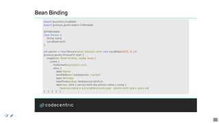 Bean	Binding
import	java.time.LocalDate
import	groovyx.javafx.beans.FXBindable
@FXBindable
class	Person	{
				String	name
				LocalDate	birth
}
def	person	=	new	Person(name:	'Sascha',	birth:	new	LocalDate(1975,	4,	1))
groovyx.javafx.GroovyFX.start	{
				stage(title:	'Bean	binding',	visible:	true)	{
								scene	{
												stylesheets('groovyfx.css')
												vbox	{
																label	'Name'
																textField(text:	bind(person,	'name'))
																label	'Birthday'
																datePicker(value:	bind(person.birth()))
																label	text:	bind	{	person.birth	&&	person.name	}.using	{
																				"$person.name	is	${LocalDate.now().year	-	person.birth.year}	years	old"
}			}			}			}			}
 
14
 
