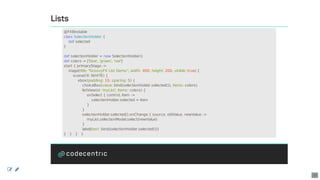 Lists
@FXBindable
class	SelectionHolder	{
				def	selected
}
def	selectionHolder	=	new	SelectionHolder()
def	colors	=	['blue',	'green',	'red']
start	{	primaryStage	->
				stage(title:	"GroovyFX	List	Demo",	width:	400,	height:	200,	visible:	true)	{
								scene(fill:	WHITE)	{
												vbox(padding:	10,	spacing:	5)	{
																choiceBox(value:	bind(selectionHolder.selected()),	items:	colors)
																listView(id:	'myList',	items:	colors)	{
																				onSelect	{	control,	item	->
																								selectionHolder.selected	=	item
																				}
																}
																selectionHolder.selected().onChange	{	source,	oldValue,	newValue	->
																				myList.selectionModel.select(newValue)
																}
																label(text:	bind(selectionHolder.selected()))
}			}			}			}
 
20
 