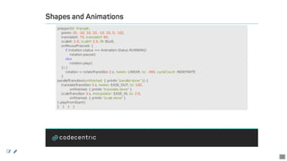 Shapes	and	Animations
polygon(id:	'triangle',
				points:	[0,	-10,	10,	10,	-10,	10,	0,	-10],
				translateX:	70,	translateY:	60,
				scaleX:	2.0,	scaleY:	2.0,	fill:	BLUE,
				onMousePressed:	{
								if	(rotation.status	==	Animation.Status.RUNNING)
												rotation.pause()
								else
												rotation.play()
				})	{
								rotation	=	rotateTransition	2.s,	tween:	LINEAR,	to:	-360,	cycleCount:	INDEFINITE
				}
parallelTransition(onFinished:	{	println	"parallel	done"	})	{
				translateTransition	3.s,	tween:	EASE_OUT,	to:	100,
												onFinished:	{	println	"translate	done"	}
				scaleTransition	3.s,	interpolator:	EASE_IN,	to:	2.0,
												onFinished:	{	println	"scale	done"	}
}.playFromStart()
}			}			}			}
 
38
 