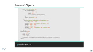 Animated	Objects
												circle	id:	'circle',	radius:	60,
																				fill:	radialGradient(
																												center:	[0.5,	0.5],
																												radius:	0.7,
																												stops:	[ORANGE,	DARKORANGE]
																				),
																				effect:	glow(level:	0.5)
												noparent	{
																path(id:	'thePath',	translateX:	50,	translateY:	5)	{
																				moveTo(x:	100,	y:	100)
																				arcTo(x:	300,	y:	100,	radiusX:	5,	radiusY:	10)
																				lineTo(x:	600,	y:	200)
																				lineTo(x:	300,	y:	500)
																				arcTo(x:	150,	y:	200,	radiusX:	50,	radiusY:	100)
																				closePath()
				}			}			}			}
				pathTransition(10.s,
												delay:	100.ms,
												node:	circle,
												path:	thePath,
												orientation:	PathTransition.OrientationType.ORTHOGONAL_TO_TANGENT
				).play()
//	...
 
41
 