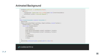 Animated	Background
				timeline(cycleCount:	-1,	autoReverse:	true)	{
								at(4.s)	{
												change(color,	"paint")	to(x:	0.3,	y:	0.95)	tween	new	CenterInterpolator()
												onFinished	{	println	"4	seconds	elapsed"	}
								}
				}.play()
}
class	CenterInterpolator	extends	Interpolator	{
				@Override
				Object	interpolate(Object	startValue,	Object	endValue,	double	fraction)	{
								RadialGradient	s	=	startValue
								return	new	RadialGradient(
																s.focusAngle,
																s.focusDistance,
																EASE_BOTH.interpolate(s.centerX,	endValue.x,	fraction),
																EASE_BOTH.interpolate(s.centerY,	endValue.y,	fraction),
																s.radius,
																s.proportional,
																s.cycleMethod,
																s.stops)
				}
				@Override	protected	double	curve(double	t)	{	return	0	}
}
 
42
 