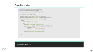 Own	Factories
import	groovyfx.javafx.factory.MessageFactory
import	org.controlsfx.control.GridView
import	org.controlsfx.control.cell.ColorGridCell
groovyx.javafx.GroovyFX.start	{
				delegate.registerBeanFactory('gridView',	GridView)
				delegate.registerFactory('message',	new	MessageFactory())
				stage(title:	'Custom	Factory	Demo',	visible:	true)	{
								scene	{
												stylesheets('groovyfx.css')
												vbox	{
																label('Hello	GroovyFX',	styleClass:	'big')
																gridView(items:	[RED,	GREEN,	YELLOW,	SLATEGREY],
																								prefHeight:	200,
																								cellFactory:	{	new	ColorGridCell()	}
																)
																message(message:	'This	is	a	message')
												}
								}
				}
}
 
49
 