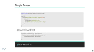 Simple	Scene
	
General	contract
import	static	groovyx.javafx.GroovyFX.start
start	{
				stage(title:	'Hello	GroovyFX',	visible:	true)	{
								scene	{
												stylesheets('groovyfx.css')
												label('Hello	GroovyFX',	styleClass:	'big')
								}
				}
}
[container	name](value?,	attributes*)	{
				[subcontainer	name](value?,	attributes*)	{
								[node	name](value?,	attributes*)
				}
}
 
7
 
