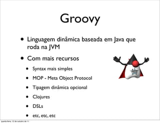 Groovy
                      • Linguagem dinâmica baseada em Java que
                              roda na JVM
                      • Com mais recursos
                            •       Syntax mais simples

                            •       MOP - Meta Object Protocol

                            •       Tipagem dinâmica opcional

                            •       Clojures

                            •       DSLs

                            •
quarta-feira, 12 de outubro de 11
                                    etc, etc, etc
 