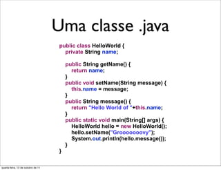 Uma classe em Java
                                    Uma classe .java
                                     public class HelloWorld {
                                       private String name;

                                         public String getName() {
                                           return name;
                                         }
                                         public void setName(String message) {
                                           this.name = message;
                                         }
                                         public String message() {
                                           return "Hello World of "+this.name;
                                         }
                                         public static void main(String[] args) {
                                           HelloWorld hello = new HelloWorld();
                                           hello.setName("Grooooooovy");
                                           System.out.println(hello.message());
                                         }
                                     }

quarta-feira, 12 de outubro de 11
 