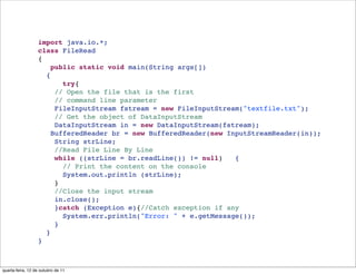import java.io.*;
                  class FileRead 
                  {
                     public static void main(String args[])
                    {
                        try{
                      // Open the file that is the first 
                      // command line parameter
                      FileInputStream fstream = new FileInputStream("textfile.txt");
                      // Get the object of DataInputStream
                      DataInputStream in = new DataInputStream(fstream);
                     BufferedReader br = new BufferedReader(new InputStreamReader(in));
                      String strLine;
                      //Read File Line By Line
                      while ((strLine = br.readLine()) != null)   {
                        // Print the content on the console
                        System.out.println (strLine);
                      }
                      //Close the input stream
                      in.close();
                      }catch (Exception e){//Catch exception if any
                        System.err.println("Error: " + e.getMessage());
                      }
                    }
                  }



quarta-feira, 12 de outubro de 11
 