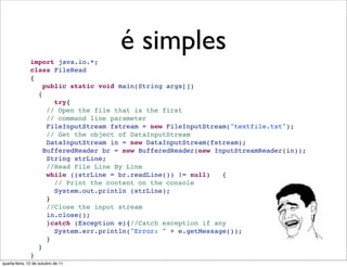é simples
               import java.io.*;
               class FileRead 
               {
                  public static void main(String args[])
                 {
                     try{
                   // Open the file that is the first 
                   // command line parameter
                   FileInputStream fstream = new FileInputStream("textfile.txt");
                   // Get the object of DataInputStream
                   DataInputStream in = new DataInputStream(fstream);
                  BufferedReader br = new BufferedReader(new InputStreamReader(in));
                   String strLine;
                   //Read File Line By Line
                   while ((strLine = br.readLine()) != null)   {
                     // Print the content on the console
                     System.out.println (strLine);
                   }
                   //Close the input stream
                   in.close();
                   }catch (Exception e){//Catch exception if any
                     System.err.println("Error: " + e.getMessage());
                   }
                 }
               }
quarta-feira, 12 de outubro de 11
 