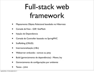 Full-stack web
                                         framework
                      •       Mapeamento Objeto Relacional basedado no Hibernate

                      •       Camada de View - GSP, SiteMesh

                      •       Injeção de Dependiencia

                      •       Camada de Controller baseado no SpringMVC

                      •       Scaffolding (CRUD)

                      •       Internacionalização (i18n)

                      •       Webserver embutido - tomcat ou jetty

                      •       Build (gerenciamento de dependências) - Maven, Ivy

                      •       Gerenciamento de conﬁgurações por ambiente

                      •       Testes - jUnit
quarta-feira, 12 de outubro de 11
 