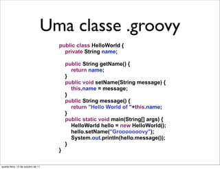 Uma classe .groovy
                                 Uma classe em Java
                                    public class HelloWorld {
                                      private String name;

                                        public String getName() {
                                          return name;
                                        }
                                        public void setName(String message) {
                                          this.name = message;
                                        }
                                        public String message() {
                                          return "Hello World of "+this.name;
                                        }
                                        public static void main(String[] args) {
                                          HelloWorld hello = new HelloWorld();
                                          hello.setName("Grooooooovy");
                                          System.out.println(hello.message());
                                        }
                                    }

quarta-feira, 12 de outubro de 11
 