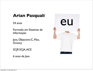 eu
                         Arian Pasquali
                         24 anos

                         Formado em Sistemas de
                         Informação

                         Java, Objective-C, Flex,
                         Groovy

                         SCJP, SCJA, ACE

                         6 anos de Java



quarta-feira, 12 de outubro de 11
 