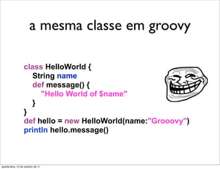 A mesma classe
   a mesma classe em groovy
   em Groovy
                   class HelloWorld {
                     String name
                     def message() {
                        "Hello World of $name"
                     }
                   }
                   def hello = new HelloWorld(name:"Grooovy")
                   println hello.message()



quarta-feira, 12 de outubro de 11
 