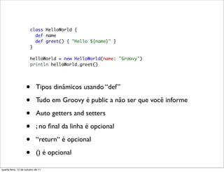 •       Tipos dinâmicos usando “def”

                    •       Tudo em Groovy é public a não ser que você informe

                    •       Auto getters and setters

                    •       ; no ﬁnal da linha é opcional

                    •       “return“ é opcional

                    •       () é opcional

quarta-feira, 12 de outubro de 11
 