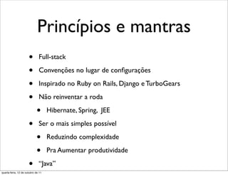 Princípios e mantras
                      •       Full-stack

                      •       Convenções no lugar de conﬁgurações

                      •       Inspirado no Ruby on Rails, Django e TurboGears

                      •       Não reinventar a roda

                            •       Hibernate, Spring, JEE

                      •       Ser o mais simples possível

                            •       Reduzindo complexidade

                            •       Pra Aumentar produtividade

                      •       “Java”
quarta-feira, 12 de outubro de 11
 