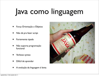Java como linguagem
                      •      Força Orientação a Objetos

                      •      Não dá pra fazer script

                      •      Fortemente tipada

                      •      Não suporta programação
                             funcional

                      •      Verbose syntax

                      •      Difícil de aprender

                      •      A evolução da linguagem é lenta


quarta-feira, 12 de outubro de 11
 