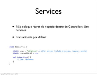 Services
                      •      Não coloque regras de negócio dentro de Controllers. Use
                             Services

                      •      Transacionais por default




quarta-feira, 12 de outubro de 11
 