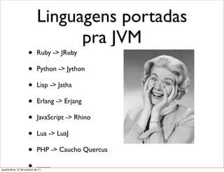 Linguagens portadas
                                   pra JVM
                      •      Ruby -> JRuby

                      •      Python -> Jython

                      •      Lisp -> Jatha

                      •      Erlang -> Erjang

                      •      JavaScript -> Rhino

                      •      Lua -> LuaJ

                      •      PHP -> Caucho Quercus

                      •      .........
quarta-feira, 12 de outubro de 11
 