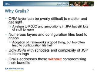 Why Grails? ORM layer can be overly difficult to master and get right A return to POJO and annotations in JPA but still lots of stuff to learn Numerous layers and configuration files lead to chaos Adoption of frameworks a good thing, but too often lead to configuration file hell Ugly JSPs with scriptlets and complexity of JSP custom tags Grails addresses these  without  compromising their benefits 