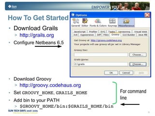 How To Get Started Download Grails http://grails.org Configure Netbeans 6.5 Download Groovy http://groovy.codehaus.org Set  GROOVY_HOME ,  GRAILS_HOME Add bin to your PATH $GROOVY_HOME/bin:$GRAILS_HOME/bin For command line 
