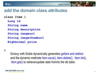 add the domain class attributes class Item { Long id String name String description String imageurl String imagethumburl BigDecimal price } Groovy with Grails dynamically generates  getters and setters  and the dynamic methods  Item.save(), Item.delete(),  Item.list(), Item.get()  to retrieve/update data from/to the db table.  