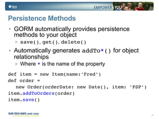 Persistence Methods GORM automatically provides persistence methods to your object save() ,  get() ,  delete() Automatically generates  addTo * ()  for object relationships Where  *  is the name of the property def item = new Item(name:'Fred') def order =  new Order(orderDate: new Date(), item: 'PSP') item. addToOrders (order) item. save () 
