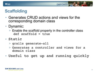 Scaffolding Generates CRUD actions and views for the corresponding domain class Dynamic: Enable the scaffold property in the controller class def scaffold = true Static grails generate-all Generates a controller and views for a domain class Useful to get up and running quickly 