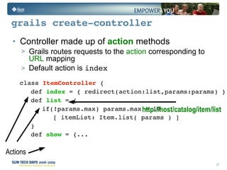 grails create-controller Controller made up of  action  methods Grails routes requests to the  action  corresponding to  URL  mapping  Default action is  index class  Item Controller   {  def  index  = { redirect(action:list,params:params) } def  list  = { if(!params.max) params.max = 10 [ itemList: Item.list( params ) ] } def  show  = {... Actions http://host/catalog/item/list   