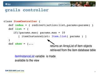 grails controller class  Item Controller   {  def  index  = { redirect(action:list,params:params) } def  list  = { if(!params.max) params.max = 10 [ itemInstanceList:  Item.list ( params ) ] } def  show  = {... returns an ArrayList of item objects  retrieved from the item database table  itemInstanceList   variable  is made  available to the view  
