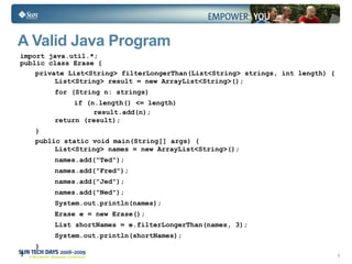 A Valid Java Program import java.util.*; public class Erase { private List<String> filterLongerThan(List<String> strings, int length) { List<String> result = new ArrayList<String>(); for (String n: strings) if (n.length() <= length) result.add(n); return (result); } public static void main(String[] args) { List<String> names = new ArrayList<String>(); names.add("Ted"); names.add("Fred"); names.add("Jed"); names.add("Ned"); System.out.println(names); Erase e = new Erase(); List shortNames = e.filterLongerThan(names, 3); System.out.println(shortNames); } } 