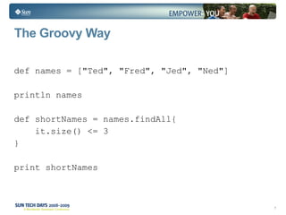 The Groovy Way def names = ["Ted", "Fred", "Jed", "Ned"] println names  def shortNames = names.findAll{  it.size() <= 3  } print shortNames 