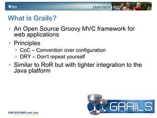 What is Grails? An Open Source Groovy MVC framework for web applications Principles CoC – Convention over configuration DRY – Don't repeat yourself Similar to RoR but with tighter integration to the Java platform 
