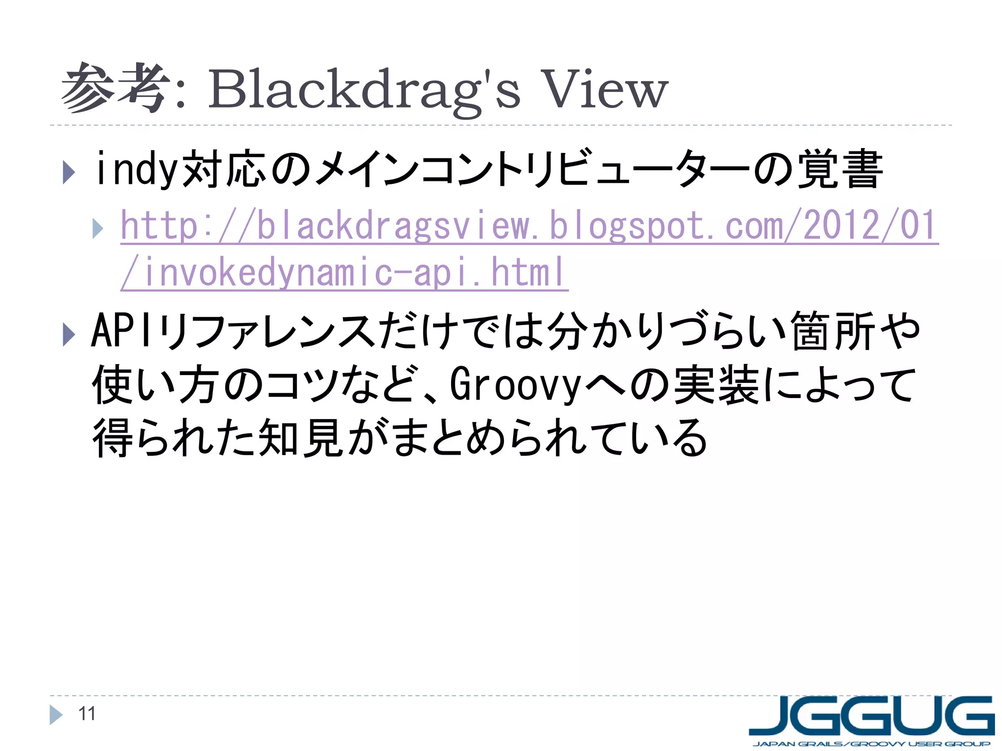 参考: Blackdrag's View
   indy対応のメインコントリビューターの覚書
       http://blackdragsview.blogspot.com/2012/01
        /invokedynamic-api.html
   APIリファレンスだけでは分かりづらい箇所や
    使い方のコツなど、Groovyへの実装によって
    得られた知見がまとめられている




11
 