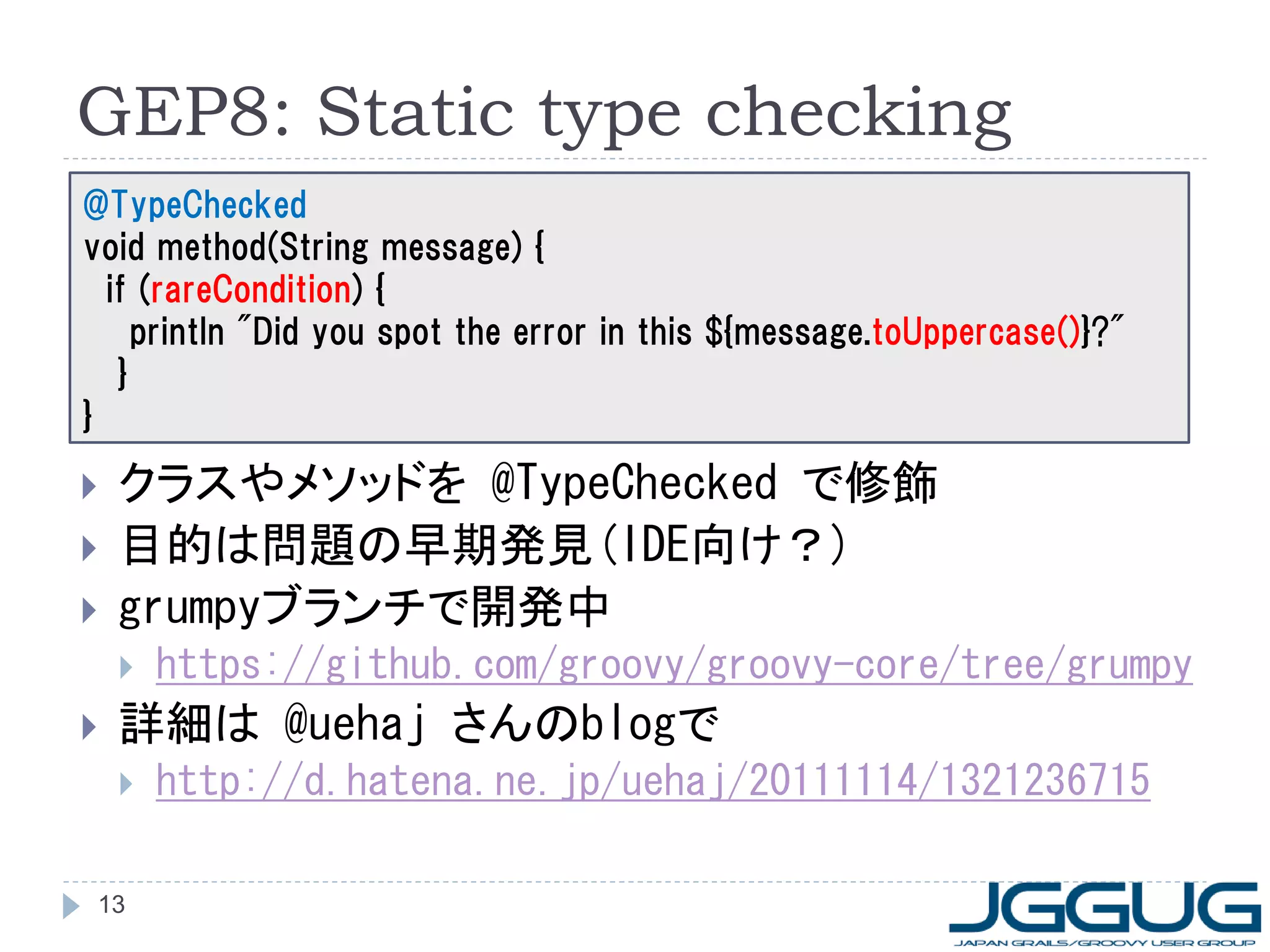 GEP8: Static type checking
@TypeChecked
void method(String message) {
  if (rareCondition) {
     println "Did you spot the error in this ${message.toUppercase()}?"
   }
}

   クラスやメソッドを @TypeChecked で修飾
   目的は問題の早期発見(IDE向け？)
   grumpyブランチで開発中
       https://github.com/groovy/groovy-core/tree/grumpy
   詳細は @uehaj さんのblogで
       http://d.hatena.ne.jp/uehaj/20111114/1321236715

 13
 