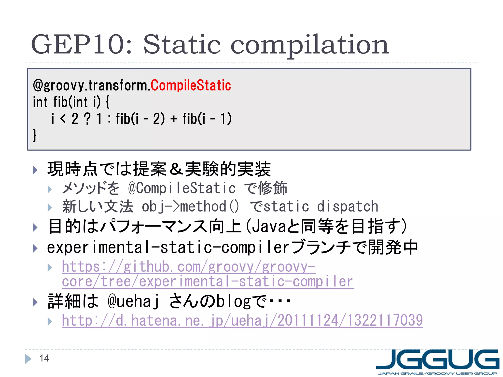 GEP10: Static compilation
@groovy.transform.CompileStatic
int fib(int i) {
    i < 2 ? 1 : fib(i - 2) + fib(i - 1)
}

    現時点では提案＆実験的実装
        メソッドを @CompileStatic で修飾
        新しい文法 obj->method() でstatic dispatch
    目的はパフォーマンス向上(Javaと同等を目指す)
    experimental-static-compilerブランチで開発中
        https://github.com/groovy/groovy-
         core/tree/experimental-static-compiler
    詳細は @uehaj さんのblogで・・・
        http://d.hatena.ne.jp/uehaj/20111124/1322117039

    14
 