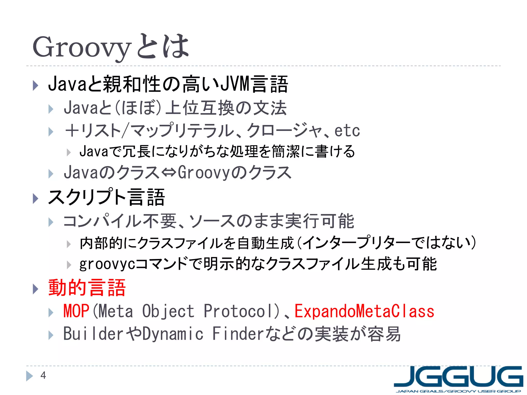 Groovyとは
       Javaと親和性の高いJVM言語
           Javaと(ほぼ)上位互換の文法
           ＋リスト/マップリテラル、クロージャ、etc
               Javaで冗長になりがちな処理を簡潔に書ける
           Javaのクラス&hArr;Groovyのクラス
       スクリプト言語
           コンパイル不要、ソースのまま実行可能
               内部的にクラスファイルを自動生成(インタープリターではない)
               groovycコマンドで明示的なクラスファイル生成も可能
       動的言語
           MOP(Meta Object Protocol)、ExpandoMetaClass
           BuilderやDynamic Finderなどの実装が容易

    4
 