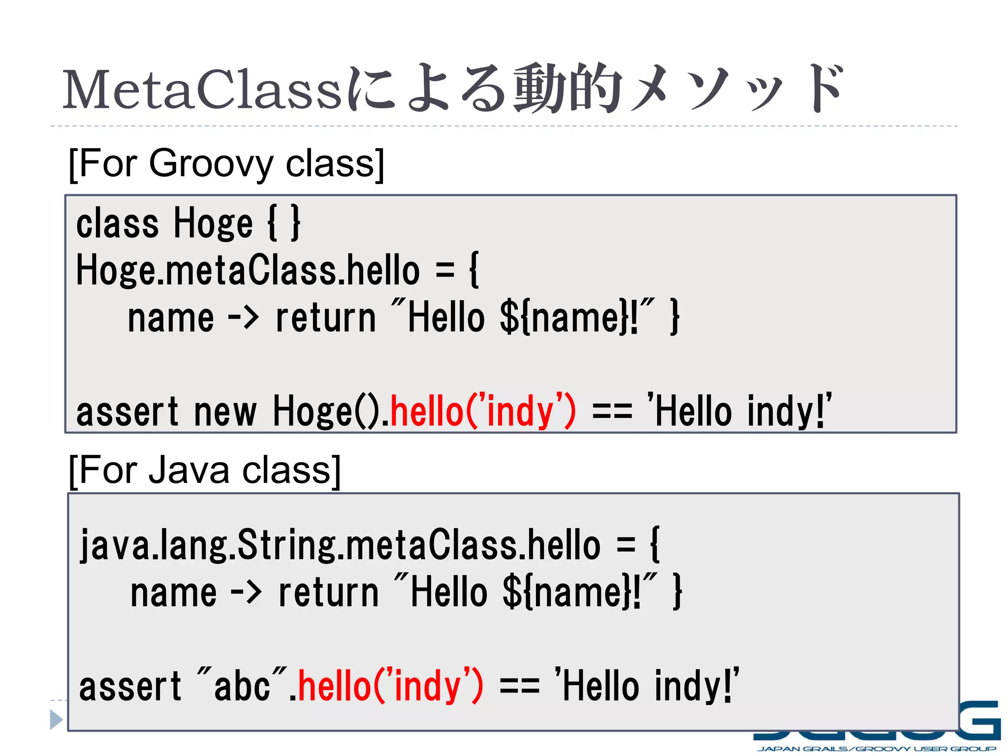 MetaClassによる動的メソッド
[For Groovy class]
class Hoge { }
Hoge.metaClass.hello = {
   name -> return "Hello ${name}!" }

 assert new Hoge().hello('indy') == 'Hello indy!'
[For Java class]
java.lang.String.metaClass.hello = {
   name -> return "Hello ${name}!" }

assert "abc".hello('indy') == 'Hello indy!'
5
 