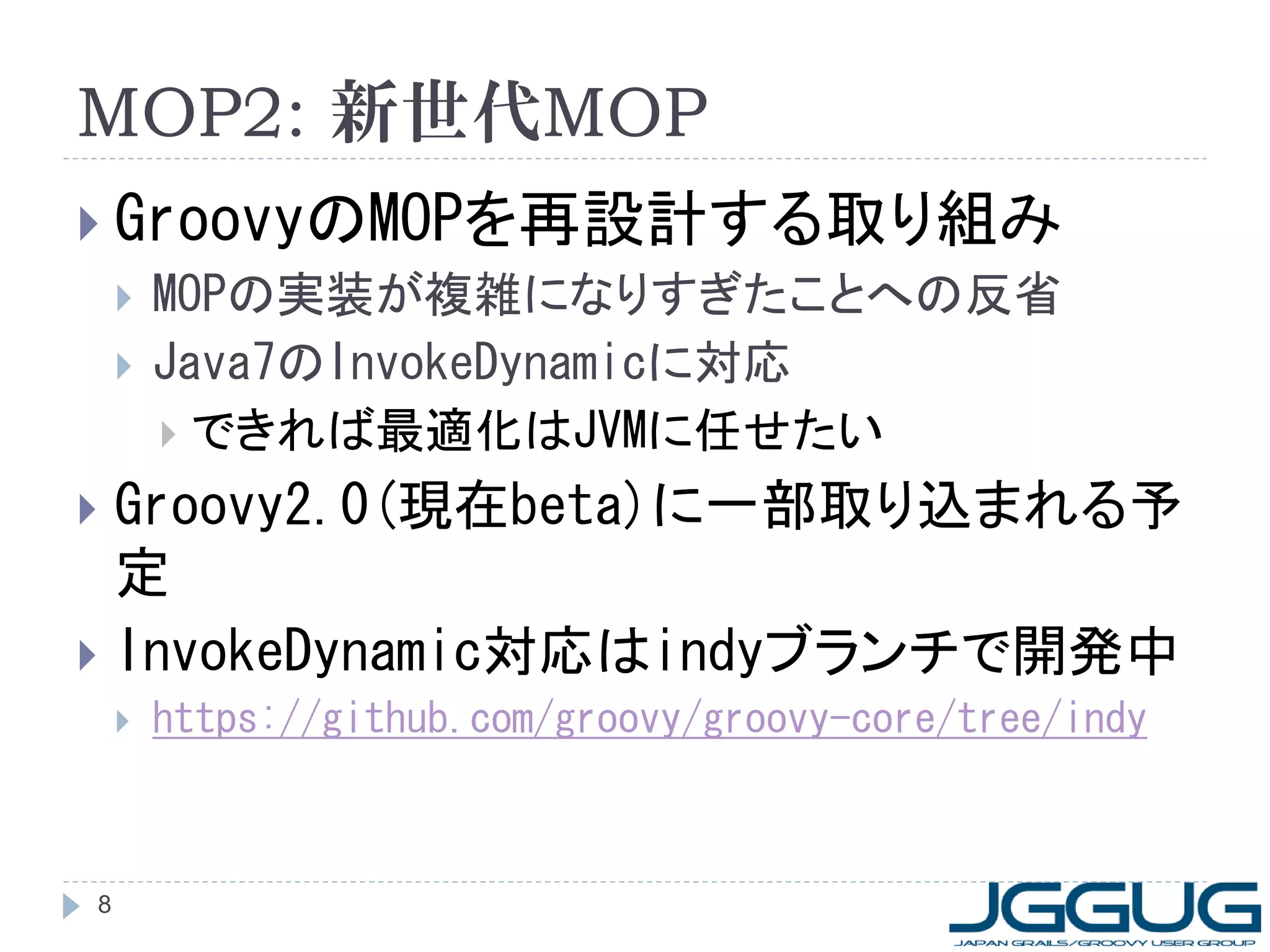 MOP2: 新世代MOP
 GroovyのMOPを再設計する取り組み
   MOPの実装が複雑になりすぎたことへの反省
   Java7のInvokeDynamicに対応
     できれば最適化はJVMに任せたい

 Groovy2.0(現在beta)に一部取り込まれる予
  定
 InvokeDynamic対応はindyブランチで開発中
       https://github.com/groovy/groovy-core/tree/indy



8
 